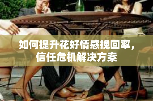 如何提升花好情感挽回率,信任危机解决方案 如何提升花好情感挽回率,信任危机解决方案