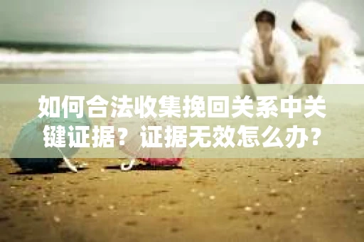 如何合法收集挽回关系中关键证据?证据无效怎么办? 如何合法收集挽回关系中关键证据?证据无效怎么办?