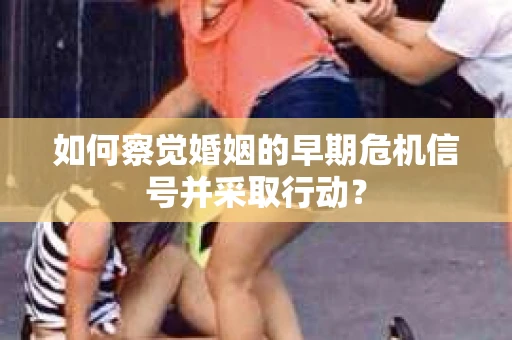 如何察觉婚姻的早期危机信号并采取行动? 如何察觉婚姻的早期危机信号并采取行动?