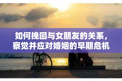 如何挽回与女朋友的关系,察觉并应对婚姻的早期危机信号 如何挽回与女朋友的关系,察觉并应对婚姻的早期危机信号