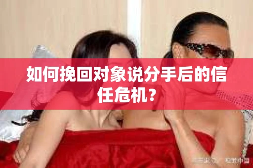如何挽回对象说分手后的信任危机？