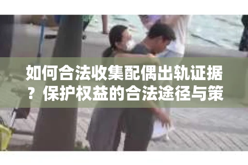 如何合法收集配偶出轨证据?保护权益的合法途径与策略 如何合法收集配偶出轨证据?保护权益的合法途径与策略