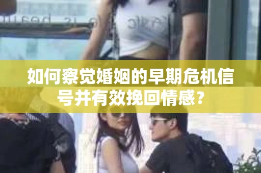 如何察觉婚姻的早期危机信号并有效挽回情感？