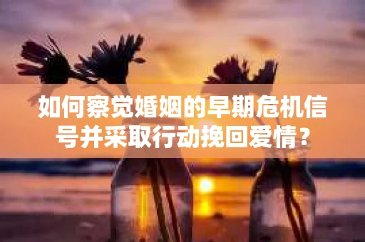 如何察觉婚姻的早期危机信号并采取行动挽回爱情？