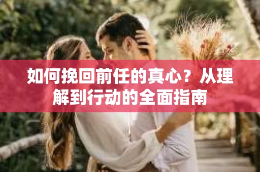 如何挽回前任的真心?从理解到行动的全面指南 如何挽回前任的真心?从理解到行动的全面指南