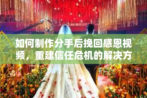 如何制作分手后挽回感恩视频，重建信任危机的解决方案