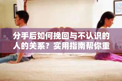 分手后如何挽回与不认识的人的关系？实用指南帮你重拾失去的联结