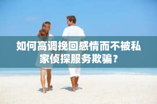 如何高调挽回感情而不被私家侦探服务欺骗？