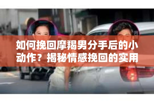 如何挽回摩羯男分手后的小动作？揭秘情感挽回的实用策略
