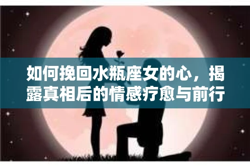 如何挽回水瓶座女的心，揭露真相后的情感疗愈与前行计划
