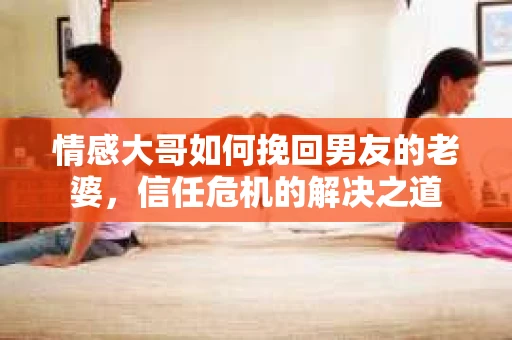 情感大哥如何挽回男友的老婆,信任危机的解决之道 情感大哥如何挽回男友的老婆,信任危机的解决之道