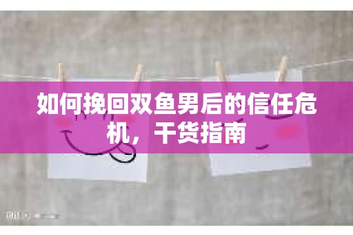 如何挽回双鱼男后的信任危机，干货指南