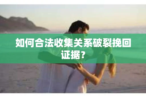 如何合法收集关系破裂挽回证据？