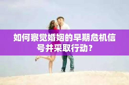如何察觉婚姻的早期危机信号并采取行动? 如何察觉婚姻的早期危机信号并采取行动?