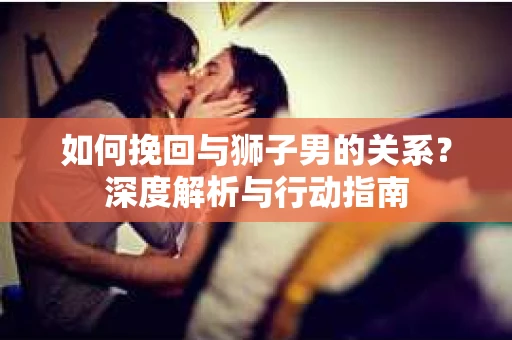 如何挽回与狮子男的关系？深度解析与行动指南