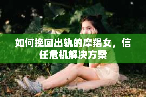 如何挽回出轨的摩羯女,信任危机解决方案 如何挽回出轨的摩羯女,信任危机解决方案