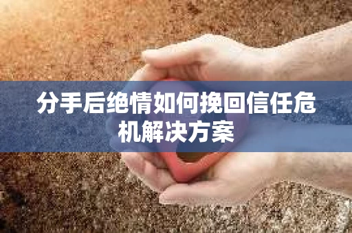 分手后绝情如何挽回信任危机解决方案