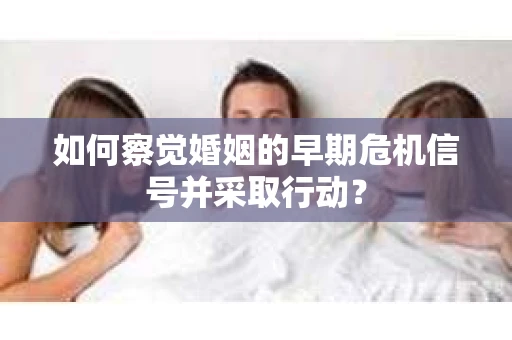 如何察觉婚姻的早期危机信号并采取行动？