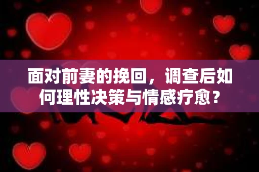 面对前妻的挽回，调查后如何理性决策与情感疗愈？