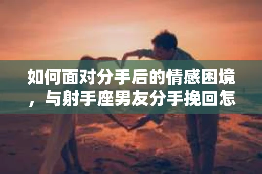 如何面对分手后的情感困境,与射手座男友分手挽回怎么办? 如何面对分手后的情感困境,与射手座男友分手挽回怎么办?