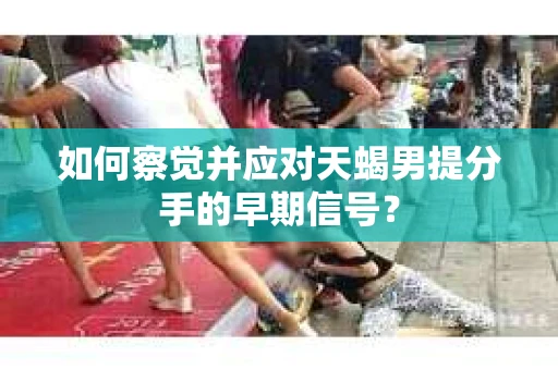 如何察觉并应对天蝎男提分手的早期信号? 如何察觉并应对天蝎男提分手的早期信号?