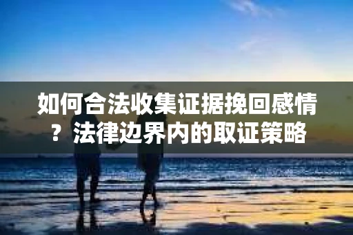 如何合法收集证据挽回感情?法律边界内的取证策略 如何合法收集证据挽回感情?法律边界内的取证策略