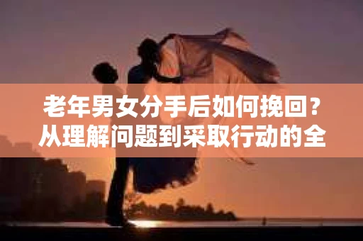 老年男女分手后如何挽回？从理解问题到采取行动的全面指南