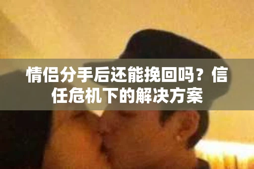 情侣分手后还能挽回吗？信任危机下的解决方案