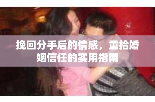 挽回分手后的情感,重拾婚姻信任的实用指南 挽回分手后的情感,重拾婚姻信任的实用指南