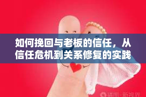 如何挽回与老板的信任,从信任危机到关系修复的实践指南 如何挽回与老板的信任,从信任危机到关系修复的实践指南
