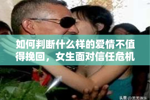 如何判断什么样的爱情不值得挽回，女生面对信任危机怎么办？