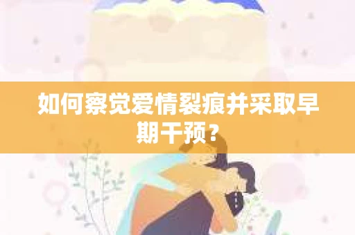 如何察觉爱情裂痕并采取早期干预? 如何察觉爱情裂痕并采取早期干预?