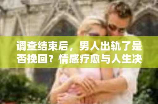 调查结束后，男人出轨了是否挽回？情感疗愈与人生决策的干货指南
