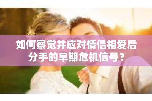 如何察觉并应对情侣相爱后分手的早期危机信号？