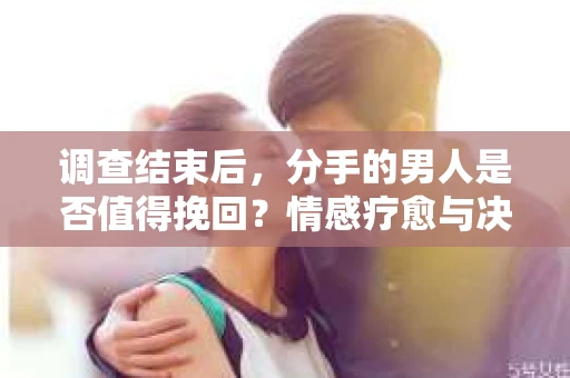 调查结束后，分手的男人是否值得挽回？情感疗愈与决策之路