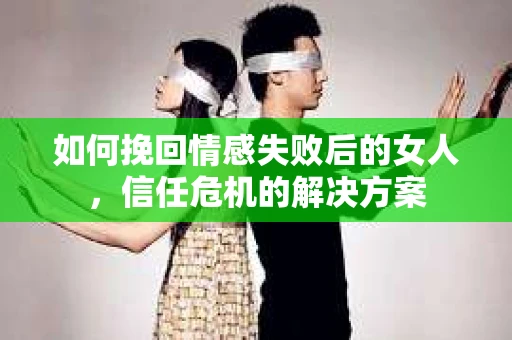 如何挽回情感失败后的女人，信任危机的解决方案