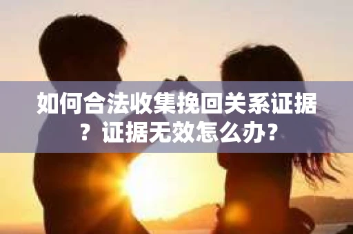 如何合法收集挽回关系证据?证据无效怎么办? 如何合法收集挽回关系证据?证据无效怎么办?