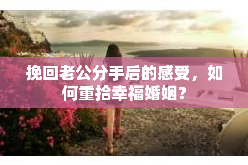 挽回老公分手后的感受，如何重拾幸福婚姻？