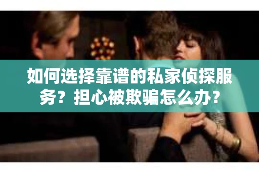 如何选择靠谱的私家侦探服务？担心被欺骗怎么办？