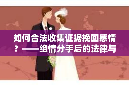 如何合法收集证据挽回感情？——绝情分手后的法律与取证策略