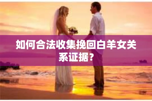 如何合法收集挽回白羊女关系证据？