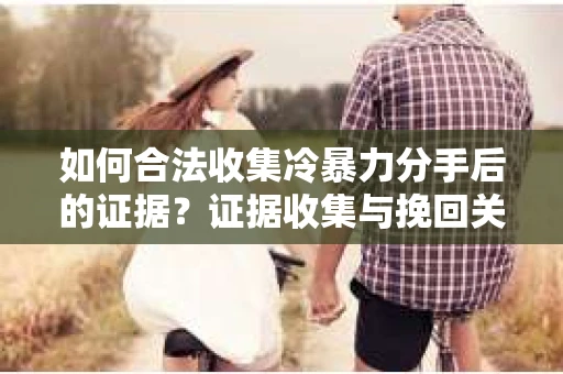 如何合法收集冷暴力分手后的证据？证据收集与挽回关系怎么办？