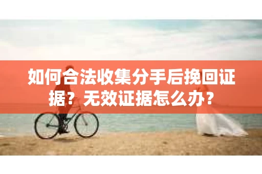 如何合法收集分手后挽回证据？无效证据怎么办？