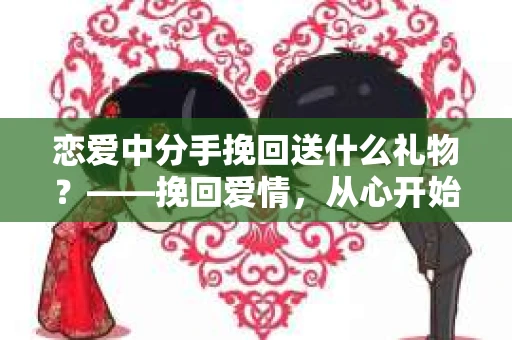 恋爱中分手挽回送什么礼物？——挽回爱情，从心开始