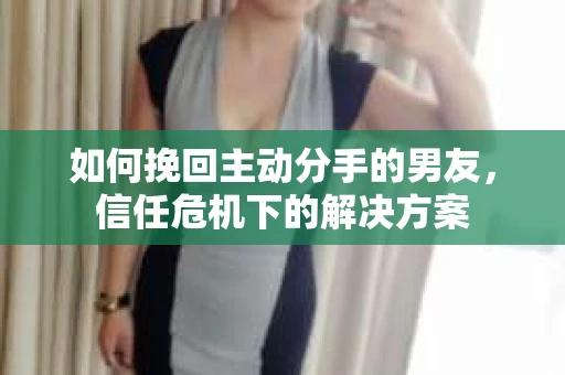 如何挽回主动分手的男友，信任危机下的解决方案