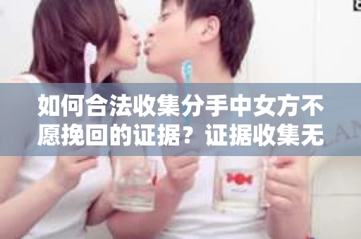如何合法收集分手中女方不愿挽回的证据？证据收集无效怎么办？