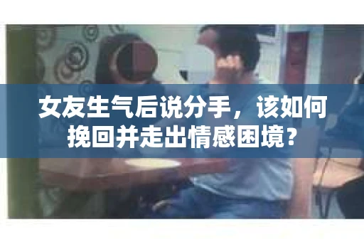 女友生气后说分手，该如何挽回并走出情感困境？