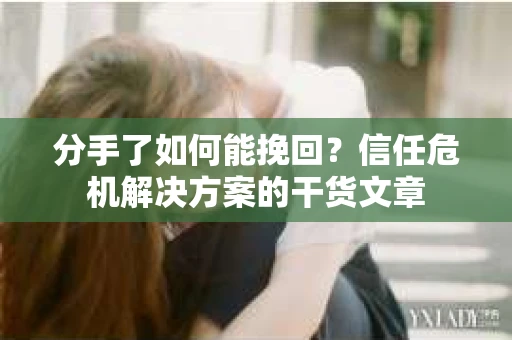 分手了如何能挽回？信任危机解决方案的干货文章