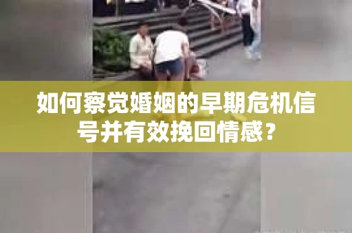 如何察觉婚姻的早期危机信号并有效挽回情感？