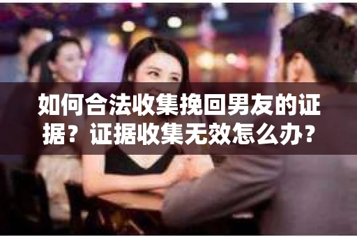 如何合法收集挽回男友的证据?证据收集无效怎么办? 如何合法收集挽回男友的证据?证据收集无效怎么办?